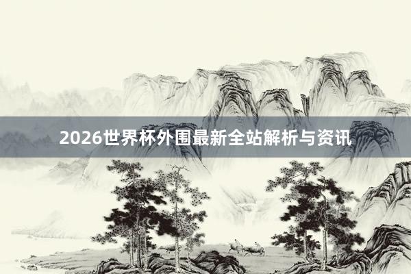 2026世界杯外围最新全站解析与资讯